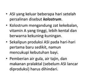 • ASI yang keluar beberapa hari setelah
persalinan disebut kolostrum.
• Kolostrum mengandung zat kekebalan,
vitamin A yang tinggi, lebih kental dan
berwarna kekuning-kuningan.
• Sekalipun produksi ASI pada hari-hari
pertama baru sedikit, namun
mencukupi kebutuhan bayi.
• Pemberian air gula, air tajin, dan
makanan pralaktal (sebelum ASI lancar
diproduksi) harus dihindari.
 