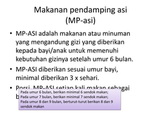 Makanan pendamping asi
(MP-asi)
• MP-ASI adalah makanan atau minuman
yang mengandung gizi yang diberikan
kepada bayi/anak untuk memenuhi
kebutuhan gizinya setelah umur 6 bulan.
• MP-ASI diberikan sesuai umur bayi,
minimal diberikan 3 x sehari.
• Porsi MP-ASI setiap kali makan sebagai
berikut:
Pada umur 6 bulan, berikan minimal 6 sendok makan;
Pada umur 7 bulan, berikan minimal 7 sendok makan;
Pada umur 8 dan 9 bulan, berturut-turut berikan 8 dan 9
sendok makan
 