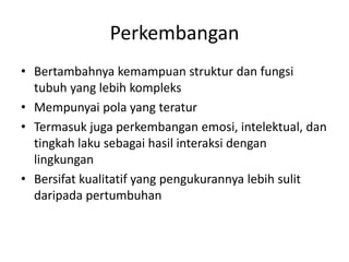Perkembangan
• Bertambahnya kemampuan struktur dan fungsi
tubuh yang lebih kompleks
• Mempunyai pola yang teratur
• Termasuk juga perkembangan emosi, intelektual, dan
tingkah laku sebagai hasil interaksi dengan
lingkungan
• Bersifat kualitatif yang pengukurannya lebih sulit
daripada pertumbuhan
 