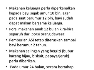 • Makanan keluarga perlu diperkenalkan
kepada bayi sejak umur 10 bln, agar
pada saat berumur 12 bln, bayi sudah
dapat makan bersama keluarga.
• Porsi makanan anak 12 bulan kira-kira
separuh dari porsi orang dewasa.
• Pemberian ASI tetap diteruskan sampai
bayi berumur 2 tahun.
• Makanan selingan yang bergizi (bubur
kacang hijau, biskuit, pepaya/jeruk)
perlu diberikan.
• Pada umur 24 bulan, secara bertahap
 