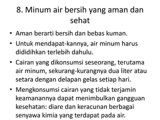 8. Minum air bersih yang aman dan
sehat
• Aman berarti bersih dan bebas kuman.
• Untuk mendapat-kannya, air minum harus
dididihkan terlebih dahulu.
• Cairan yang dikonsumsi seseorang, terutama
air minum, sekurang-kurangnya dua liter atau
setara dengan delapan gelas setiap hari.
• Mengkonsumsi cairan yang tidak terjamin
keamanannya dapat menimbulkan gangguan
kesehatan: diare dan keracunan berbagai
senyawa kimia yang terdapat pada air.
 