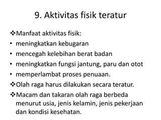 9. Aktivitas fisik teratur
Manfaat aktivitas fisik:
• meningkatkan kebugaran
• mencegah kelebihan berat badan
• meningkatkan fungsi jantung, paru dan otot
• memperlambat proses penuaan.
Olah raga harus dilakukan secara teratur.
Macam dan takaran olah raga berbeda
menurut usia, jenis kelamin, jenis pekerjaan
dan kondisi kesehatan.
 