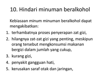 10. Hindari minuman beralkohol
Kebiasaan minum minuman beralkohol dapat
mengakibatkan:
1. terhambatnya proses penyerapan zat gizi,
2. hilangnya zat-zat gizi yang penting, meskipun
orang tersebut mengkonsumsi makanan
bergizi dalam jumlah yang cukup,
3. kurang gizi,
4. penyakit gangguan hati,
5. kerusakan saraf otak dan jaringan,
 
