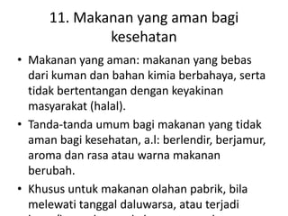 11. Makanan yang aman bagi
kesehatan
• Makanan yang aman: makanan yang bebas
dari kuman dan bahan kimia berbahaya, serta
tidak bertentangan dengan keyakinan
masyarakat (halal).
• Tanda-tanda umum bagi makanan yang tidak
aman bagi kesehatan, a.l: berlendir, berjamur,
aroma dan rasa atau warna makanan
berubah.
• Khusus untuk makanan olahan pabrik, bila
melewati tanggal daluwarsa, atau terjadi
 