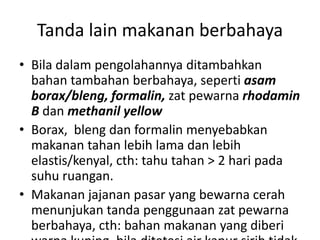 Tanda lain makanan berbahaya
• Bila dalam pengolahannya ditambahkan
bahan tambahan berbahaya, seperti asam
borax/bleng, formalin, zat pewarna rhodamin
B dan methanil yellow
• Borax, bleng dan formalin menyebabkan
makanan tahan lebih lama dan lebih
elastis/kenyal, cth: tahu tahan > 2 hari pada
suhu ruangan.
• Makanan jajanan pasar yang bewarna cerah
menunjukan tanda penggunaan zat pewarna
berbahaya, cth: bahan makanan yang diberi
 
