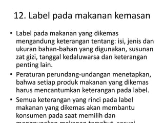 12. Label pada makanan kemasan
• Label pada makanan yang dikemas
mengandung keterangan tentang: isi, jenis dan
ukuran bahan-bahan yang digunakan, susunan
zat gizi, tanggal kedaluwarsa dan keterangan
penting lain.
• Peraturan perundang-undangan menetapkan,
bahwa setiap produk makanan yang dikemas
harus mencantumkan keterangan pada label.
• Semua keterangan yang rinci pada label
makanan yang dikemas akan membantu
konsumen pada saat memilih dan
 