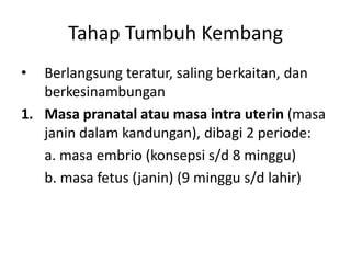 Tahap Tumbuh Kembang
• Berlangsung teratur, saling berkaitan, dan
berkesinambungan
1. Masa pranatal atau masa intra uterin (masa
janin dalam kandungan), dibagi 2 periode:
a. masa embrio (konsepsi s/d 8 minggu)
b. masa fetus (janin) (9 minggu s/d lahir)
 
