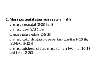 2. Masa postnatal atau masa setelah lahir
a. masa neonatal (0-28 hari)
b. masa bayi (s/d 2 th)
c. masa prasekolah (2-6 th)
d. masa sekolah atau prapubertas (wanita: 6-10 th;
laki-laki: 8-12 th)
e. masa adolesensi atau masa remaja (wanita: 10-18,
laki-laki: 12-20)
 