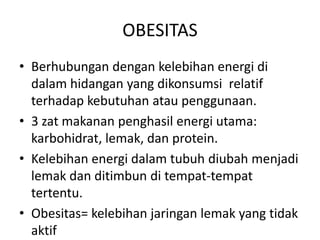 OBESITAS
• Berhubungan dengan kelebihan energi di
dalam hidangan yang dikonsumsi relatif
terhadap kebutuhan atau penggunaan.
• 3 zat makanan penghasil energi utama:
karbohidrat, lemak, dan protein.
• Kelebihan energi dalam tubuh diubah menjadi
lemak dan ditimbun di tempat-tempat
tertentu.
• Obesitas= kelebihan jaringan lemak yang tidak
aktif
 