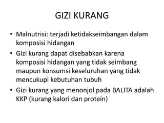 GIZI KURANG
• Malnutrisi: terjadi ketidakseimbangan dalam
komposisi hidangan
• Gizi kurang dapat disebabkan karena
komposisi hidangan yang tidak seimbang
maupun konsumsi keseluruhan yang tidak
mencukupi kebutuhan tubuh
• Gizi kurang yang menonjol pada BALITA adalah
KKP (kurang kalori dan protein)
 