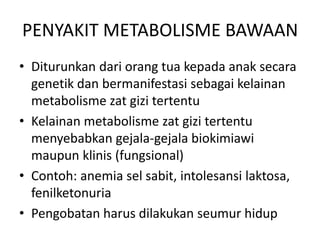 PENYAKIT METABOLISME BAWAAN
• Diturunkan dari orang tua kepada anak secara
genetik dan bermanifestasi sebagai kelainan
metabolisme zat gizi tertentu
• Kelainan metabolisme zat gizi tertentu
menyebabkan gejala-gejala biokimiawi
maupun klinis (fungsional)
• Contoh: anemia sel sabit, intolesansi laktosa,
fenilketonuria
• Pengobatan harus dilakukan seumur hidup
 