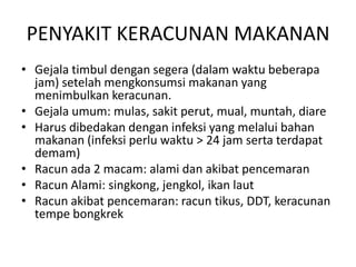 PENYAKIT KERACUNAN MAKANAN
• Gejala timbul dengan segera (dalam waktu beberapa
jam) setelah mengkonsumsi makanan yang
menimbulkan keracunan.
• Gejala umum: mulas, sakit perut, mual, muntah, diare
• Harus dibedakan dengan infeksi yang melalui bahan
makanan (infeksi perlu waktu > 24 jam serta terdapat
demam)
• Racun ada 2 macam: alami dan akibat pencemaran
• Racun Alami: singkong, jengkol, ikan laut
• Racun akibat pencemaran: racun tikus, DDT, keracunan
tempe bongkrek
 