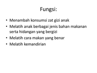 Fungsi:
• Menambah konsumsi zat gizi anak
• Melatih anak berbagai jenis bahan makanan
serta hidangan yang bergizi
• Melatih cara makan yang benar
• Melatih kemandirian
 