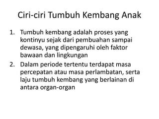 Ciri-ciri Tumbuh Kembang Anak
1. Tumbuh kembang adalah proses yang
kontinyu sejak dari pembuahan sampai
dewasa, yang dipengaruhi oleh faktor
bawaan dan lingkungan
2. Dalam periode tertentu terdapat masa
percepatan atau masa perlambatan, serta
laju tumbuh kembang yang berlainan di
antara organ-organ
 