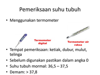 Pemeriksaan suhu tubuh
• Menggunakan termometer
• Tempat pemeriksaan: ketiak, dubur, mulut,
telinga
• Sebelum digunakan pastikan dalam angka 0
• Suhu tubuh mormal: 36,5 – 37,5
• Demam: > 37,8
Termometer
digital
Termometer air
raksa
 