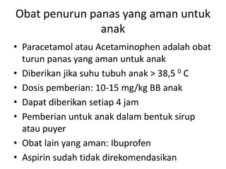 Obat penurun panas yang aman untuk
anak
• Paracetamol atau Acetaminophen adalah obat
turun panas yang aman untuk anak
• Diberikan jika suhu tubuh anak > 38,5 0 C
• Dosis pemberian: 10-15 mg/kg BB anak
• Dapat diberikan setiap 4 jam
• Pemberian untuk anak dalam bentuk sirup
atau puyer
• Obat lain yang aman: Ibuprofen
• Aspirin sudah tidak direkomendasikan
 