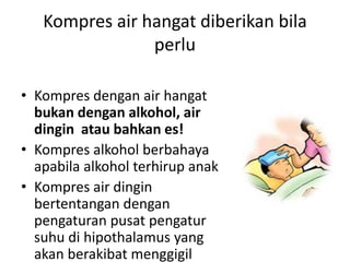 Kompres air hangat diberikan bila
perlu
• Kompres dengan air hangat
bukan dengan alkohol, air
dingin atau bahkan es!
• Kompres alkohol berbahaya
apabila alkohol terhirup anak
• Kompres air dingin
bertentangan dengan
pengaturan pusat pengatur
suhu di hipothalamus yang
akan berakibat menggigil
 