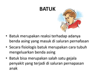 BATUK
• Batuk merupakan reaksi terhadap adanya
benda asing yang masuk di saluran pernafasan
• Secara fisiologis batuk merupakan cara tubuh
mengeluarkan benda asing
• Batuk bisa merupakan salah satu gejala
penyakit yang terjadi di saluran pernapasan
anak
 