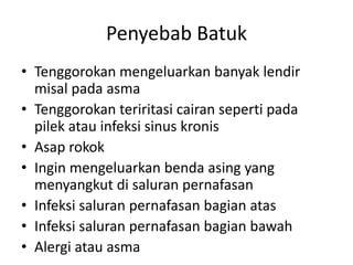 Penyebab Batuk
• Tenggorokan mengeluarkan banyak lendir
misal pada asma
• Tenggorokan teriritasi cairan seperti pada
pilek atau infeksi sinus kronis
• Asap rokok
• Ingin mengeluarkan benda asing yang
menyangkut di saluran pernafasan
• Infeksi saluran pernafasan bagian atas
• Infeksi saluran pernafasan bagian bawah
• Alergi atau asma
 