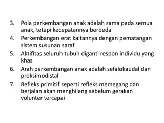 3. Pola perkembangan anak adalah sama pada semua
anak, tetapi kecepatannya berbeda
4. Perkembangan erat kaitannya dengan pematangan
sistem susunan saraf
5. Aktifitas seluruh tubuh diganti respon individu yang
khas
6. Arah perkembangan anak adalah sefalokaudal dan
proksimodistal
7. Refleks primitif seperti refleks memegang dan
berjalan akan menghilang sebelum gerakan
volunter tercapai
 