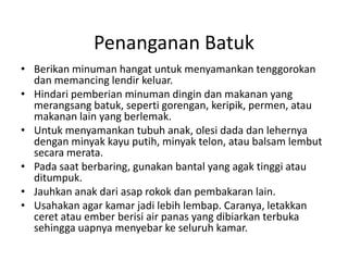 Penanganan Batuk
• Berikan minuman hangat untuk menyamankan tenggorokan
dan memancing lendir keluar.
• Hindari pemberian minuman dingin dan makanan yang
merangsang batuk, seperti gorengan, keripik, permen, atau
makanan lain yang berlemak.
• Untuk menyamankan tubuh anak, olesi dada dan lehernya
dengan minyak kayu putih, minyak telon, atau balsam lembut
secara merata.
• Pada saat berbaring, gunakan bantal yang agak tinggi atau
ditumpuk.
• Jauhkan anak dari asap rokok dan pembakaran lain.
• Usahakan agar kamar jadi lebih lembap. Caranya, letakkan
ceret atau ember berisi air panas yang dibiarkan terbuka
sehingga uapnya menyebar ke seluruh kamar.
 