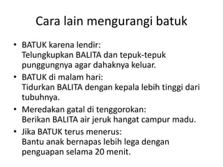 Cara lain mengurangi batuk
• BATUK karena lendir:
Telungkupkan BALITA dan tepuk-tepuk
punggungnya agar dahaknya keluar.
• BATUK di malam hari:
Tidurkan BALITA dengan kepala lebih tinggi dari
tubuhnya.
• Meredakan gatal di tenggorokan:
Berikan BALITA air jeruk hangat campur madu.
• Jika BATUK terus menerus:
Bantu anak bernapas lebih lega dengan
penguapan selama 20 menit.
 
