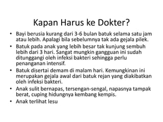 Kapan Harus ke Dokter?
• Bayi berusia kurang dari 3-6 bulan batuk selama satu jam
atau lebih. Apalagi bila sebelumnya tak ada gejala pilek.
• Batuk pada anak yang lebih besar tak kunjung sembuh
lebih dari 3 hari. Sangat mungkin gangguan ini sudah
ditunggangi oleh infeksi bakteri sehingga perlu
penanganan intensif.
• Batuk disertai demam di malam hari. Kemungkinan ini
merupakan gejala awal dari batuk rejan yang diakibatkan
oleh infeksi bakteri.
• Anak sulit bernapas, tersengan-sengal, napasnya tampak
berat, cuping hidungnya kembang kempis.
• Anak terlihat lesu
 