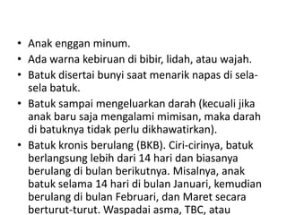 • Anak enggan minum.
• Ada warna kebiruan di bibir, lidah, atau wajah.
• Batuk disertai bunyi saat menarik napas di sela-
sela batuk.
• Batuk sampai mengeluarkan darah (kecuali jika
anak baru saja mengalami mimisan, maka darah
di batuknya tidak perlu dikhawatirkan).
• Batuk kronis berulang (BKB). Ciri-cirinya, batuk
berlangsung lebih dari 14 hari dan biasanya
berulang di bulan berikutnya. Misalnya, anak
batuk selama 14 hari di bulan Januari, kemudian
berulang di bulan Februari, dan Maret secara
berturut-turut. Waspadai asma, TBC, atau
 