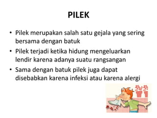 PILEK
• Pilek merupakan salah satu gejala yang sering
bersama dengan batuk
• Pilek terjadi ketika hidung mengeluarkan
lendir karena adanya suatu rangsangan
• Sama dengan batuk pilek juga dapat
disebabkan karena infeksi atau karena alergi
 