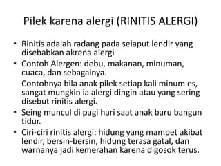 Pilek karena alergi (RINITIS ALERGI)
• Rinitis adalah radang pada selaput lendir yang
disebabkan akrena alergi
• Contoh Alergen: debu, makanan, minuman,
cuaca, dan sebagainya.
Contohnya bila anak pilek setiap kali minum es,
sangat mungkin ia alergi dingin atau yang sering
disebut rinitis alergi.
• Seing muncul di pagi hari saat anak baru bangun
tidur.
• Ciri-ciri rinitis alergi: hidung yang mampet akibat
lendir, bersin-bersin, hidung terasa gatal, dan
warnanya jadi kemerahan karena digosok terus.
 