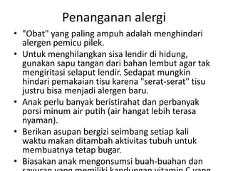 Penanganan alergi
• "Obat" yang paling ampuh adalah menghindari
alergen pemicu pilek.
• Untuk menghilangkan sisa lendir di hidung,
gunakan sapu tangan dari bahan lembut agar tak
mengiritasi selaput lendir. Sedapat mungkin
hindari pemakaian tisu karena "serat-serat" tisu
justru bisa menjadi alergen baru.
• Anak perlu banyak beristirahat dan perbanyak
porsi minum air putih (air hangat lebih terasa
nyaman).
• Berikan asupan bergizi seimbang setiap kali
waktu makan ditambah aktivitas tubuh untuk
membuatnya tetap bugar.
• Biasakan anak mengonsumsi buah-buahan dan
 
