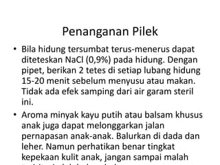 Penanganan Pilek
• Bila hidung tersumbat terus-menerus dapat
diteteskan NaCl (0,9%) pada hidung. Dengan
pipet, berikan 2 tetes di setiap lubang hidung
15-20 menit sebelum menyusu atau makan.
Tidak ada efek samping dari air garam steril
ini.
• Aroma minyak kayu putih atau balsam khusus
anak juga dapat melonggarkan jalan
pernapasan anak-anak. Balurkan di dada dan
leher. Namun perhatikan benar tingkat
kepekaan kulit anak, jangan sampai malah
 