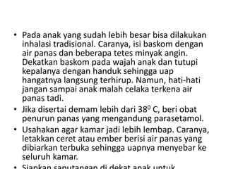 • Pada anak yang sudah lebih besar bisa dilakukan
inhalasi tradisional. Caranya, isi baskom dengan
air panas dan beberapa tetes minyak angin.
Dekatkan baskom pada wajah anak dan tutupi
kepalanya dengan handuk sehingga uap
hangatnya langsung terhirup. Namun, hati-hati
jangan sampai anak malah celaka terkena air
panas tadi.
• Jika disertai demam lebih dari 380 C, beri obat
penurun panas yang mengandung parasetamol.
• Usahakan agar kamar jadi lebih lembap. Caranya,
letakkan ceret atau ember berisi air panas yang
dibiarkan terbuka sehingga uapnya menyebar ke
seluruh kamar.
 