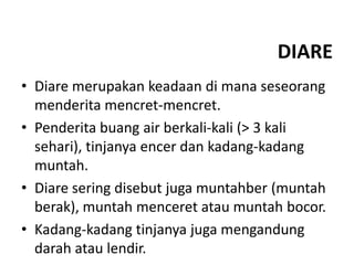 DIARE
• Diare merupakan keadaan di mana seseorang
menderita mencret-mencret.
• Penderita buang air berkali-kali (> 3 kali
sehari), tinjanya encer dan kadang-kadang
muntah.
• Diare sering disebut juga muntahber (muntah
berak), muntah menceret atau muntah bocor.
• Kadang-kadang tinjanya juga mengandung
darah atau lendir.
 