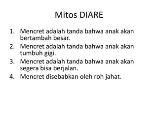 Mitos DIARE
1. Mencret adalah tanda bahwa anak akan
bertambah besar.
2. Mencret adalah tanda bahwa anak akan
tumbuh gigi.
3. Mencret adalah tanda bahwa anak akan
segera bisa berjalan.
4. Mencret disebabkan oleh roh jahat.
 