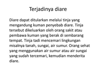Terjadinya diare
Diare dapat ditularkan melalui tinja yang
mengandung kuman penyebab diare. Tinja
tersebut dikeluarkan oleh orang sakit atau
pembawa kuman yang berak di sembarang
tempat. Tinja tadi mencemari lingkungan
misalnya tanah, sungai, air sumur. Orang sehat
yang menggunakan air sumur atau air sungai
yang sudah tercemari, kemudian menderita
diare.
 