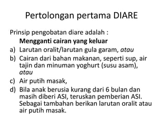 Pertolongan pertama DIARE
Prinsip pengobatan diare adalah :
Mengganti cairan yang keluar
a) Larutan oralit/larutan gula garam, atau
b) Cairan dari bahan makanan, seperti sup, air
tajin dan minuman yoghurt (susu asam),
atau
c) Air putih masak,
d) Bila anak berusia kurang dari 6 bulan dan
masih diberi ASI, teruskan pemberian ASI.
Sebagai tambahan berikan larutan oralit atau
air putih masak.
 