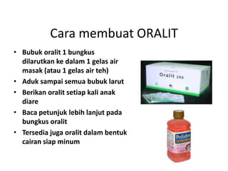 Cara membuat ORALIT
• Bubuk oralit 1 bungkus
dilarutkan ke dalam 1 gelas air
masak (atau 1 gelas air teh)
• Aduk sampai semua bubuk larut
• Berikan oralit setiap kali anak
diare
• Baca petunjuk lebih lanjut pada
bungkus oralit
• Tersedia juga oralit dalam bentuk
cairan siap minum
 