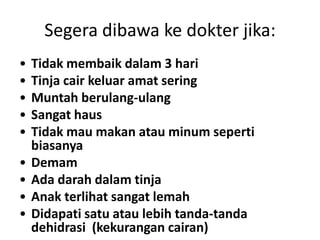 Segera dibawa ke dokter jika:
• Tidak membaik dalam 3 hari
• Tinja cair keluar amat sering
• Muntah berulang-ulang
• Sangat haus
• Tidak mau makan atau minum seperti
biasanya
• Demam
• Ada darah dalam tinja
• Anak terlihat sangat lemah
• Didapati satu atau lebih tanda-tanda
dehidrasi (kekurangan cairan)
 