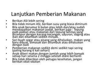 Lanjutkan Pemberian Makanan
• Berikan ASI lebih sering
• Bila tidak minum ASI, berikan susu yang biasa diminum
• Bila anak berumur 6 bulan atau lebih dan/atau sudah
mendapatkan makanan padat, berikan juga : Tepung
padi-padian atau makanan dari tepung lainnya yang
dicampur dengan kacang-kacangan, sayuran, daging atau
ikan dan ditambah sedikit minyak.
• Sari buah segar atau pisang yang dihaluskan, makan yang
baru dibuat, dimasak dan ditumbuk atau dihaluskan
dengan baik
• Pemberian makanan sedikit demi sedikit tapi sering
(paling kurang 6 kali sehari)
• Anak diberi makan dengan jumlah yang lebih banyak
setiap hari selama 2 minggu setelah diare berhenti
• Bila tidak diberikan oleh petugas kesehatan, jangan
berikan obat-obatan
 
