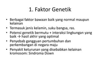 1. Faktor Genetik
• Berbagai faktor bawaan baik yang normal maupun
kelainan
• Termasuk jenis kelamin, suku bangsa, ras.
• Potensi genetik bermutu + interaksi lingkungan yang
baik → hasil akhir yang optimal
• Penyebab gangguan pertumbuhan dan
perkembangan di negara maju
• Penyakit keturunan yang disebabkan kelainan
kromosom: Sindroma Down
 