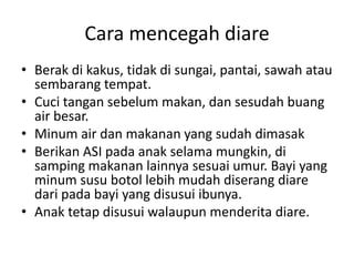 Cara mencegah diare
• Berak di kakus, tidak di sungai, pantai, sawah atau
sembarang tempat.
• Cuci tangan sebelum makan, dan sesudah buang
air besar.
• Minum air dan makanan yang sudah dimasak
• Berikan ASI pada anak selama mungkin, di
samping makanan lainnya sesuai umur. Bayi yang
minum susu botol lebih mudah diserang diare
dari pada bayi yang disusui ibunya.
• Anak tetap disusui walaupun menderita diare.
 