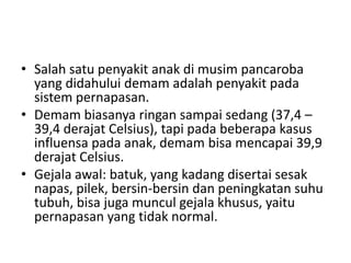 • Salah satu penyakit anak di musim pancaroba
yang didahului demam adalah penyakit pada
sistem pernapasan.
• Demam biasanya ringan sampai sedang (37,4 –
39,4 derajat Celsius), tapi pada beberapa kasus
influensa pada anak, demam bisa mencapai 39,9
derajat Celsius.
• Gejala awal: batuk, yang kadang disertai sesak
napas, pilek, bersin-bersin dan peningkatan suhu
tubuh, bisa juga muncul gejala khusus, yaitu
pernapasan yang tidak normal.
 