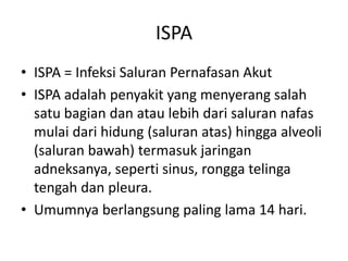 ISPA
• ISPA = Infeksi Saluran Pernafasan Akut
• ISPA adalah penyakit yang menyerang salah
satu bagian dan atau lebih dari saluran nafas
mulai dari hidung (saluran atas) hingga alveoli
(saluran bawah) termasuk jaringan
adneksanya, seperti sinus, rongga telinga
tengah dan pleura.
• Umumnya berlangsung paling lama 14 hari.
 