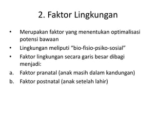 2. Faktor Lingkungan
• Merupakan faktor yang menentukan optimalisasi
potensi bawaan
• Lingkungan meliputi “bio-fisio-psiko-sosial”
• Faktor lingkungan secara garis besar dibagi
menjadi:
a. Faktor pranatal (anak masih dalam kandungan)
b. Faktor postnatal (anak setelah lahir)
 