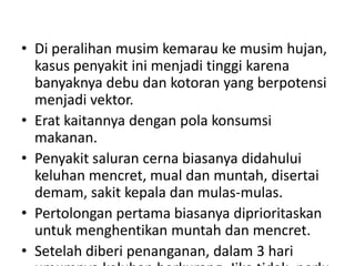• Di peralihan musim kemarau ke musim hujan,
kasus penyakit ini menjadi tinggi karena
banyaknya debu dan kotoran yang berpotensi
menjadi vektor.
• Erat kaitannya dengan pola konsumsi
makanan.
• Penyakit saluran cerna biasanya didahului
keluhan mencret, mual dan muntah, disertai
demam, sakit kepala dan mulas-mulas.
• Pertolongan pertama biasanya diprioritaskan
untuk menghentikan muntah dan mencret.
• Setelah diberi penanganan, dalam 3 hari
 