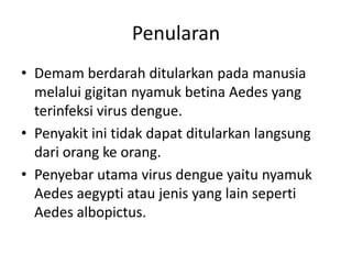 Penularan
• Demam berdarah ditularkan pada manusia
melalui gigitan nyamuk betina Aedes yang
terinfeksi virus dengue.
• Penyakit ini tidak dapat ditularkan langsung
dari orang ke orang.
• Penyebar utama virus dengue yaitu nyamuk
Aedes aegypti atau jenis yang lain seperti
Aedes albopictus.
 