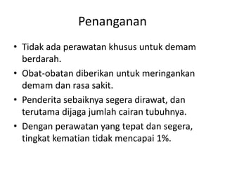 Penanganan
• Tidak ada perawatan khusus untuk demam
berdarah.
• Obat-obatan diberikan untuk meringankan
demam dan rasa sakit.
• Penderita sebaiknya segera dirawat, dan
terutama dijaga jumlah cairan tubuhnya.
• Dengan perawatan yang tepat dan segera,
tingkat kematian tidak mencapai 1%.
 