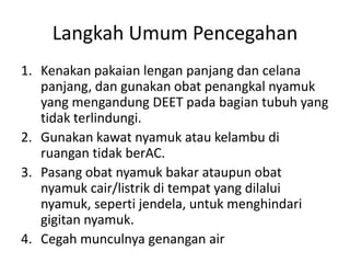 Langkah Umum Pencegahan
1. Kenakan pakaian lengan panjang dan celana
panjang, dan gunakan obat penangkal nyamuk
yang mengandung DEET pada bagian tubuh yang
tidak terlindungi.
2. Gunakan kawat nyamuk atau kelambu di
ruangan tidak berAC.
3. Pasang obat nyamuk bakar ataupun obat
nyamuk cair/listrik di tempat yang dilalui
nyamuk, seperti jendela, untuk menghindari
gigitan nyamuk.
4. Cegah munculnya genangan air
 