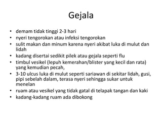 Gejala
• demam tidak tinggi 2-3 hari
• nyeri tengorokan atau infeksi tengorokan
• sulit makan dan minum karena nyeri akibat luka di mulut dan
lidah
• kadang disertai sedikit pilek atau gejala seperti flu
• timbul vesikel (lepuh kemerahan/blister yang kecil dan rata)
yang kemudian pecah,
• 3-10 ulcus luka di mulut seperti sariawan di sekitar lidah, gusi,
pipi sebelah dalam, terasa nyeri sehingga sukar untuk
menelan
• ruam atau vesikel yang tidak gatal di telapak tangan dan kaki
• kadang-kadang ruam ada dibokong
 